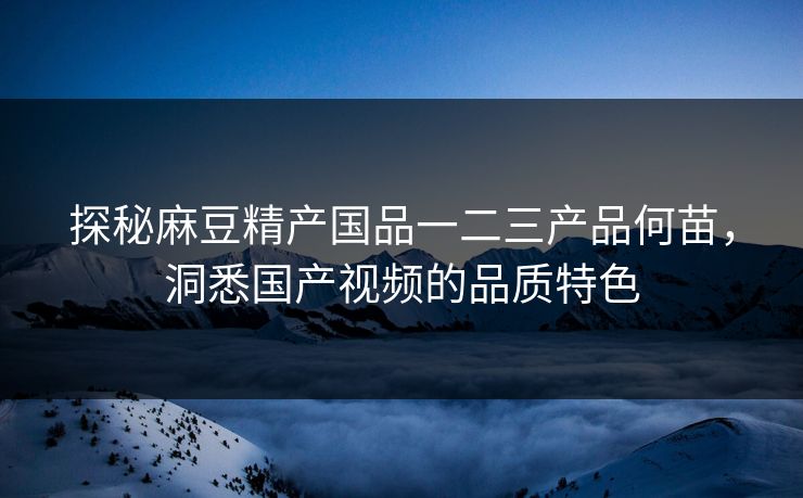 探秘麻豆精产国品一二三产品何苗，洞悉国产视频的品质特色
