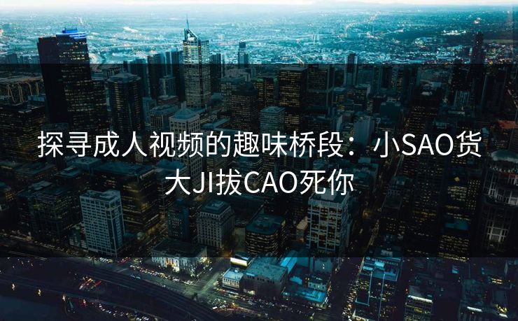 探寻成人视频的趣味桥段：小SAO货大JI拔CAO死你