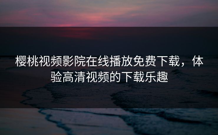 樱桃视频影院在线播放免费下载，体验高清视频的下载乐趣