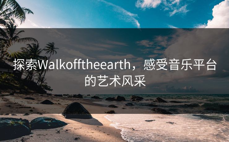 探索Walkofftheearth，感受音乐平台的艺术风采