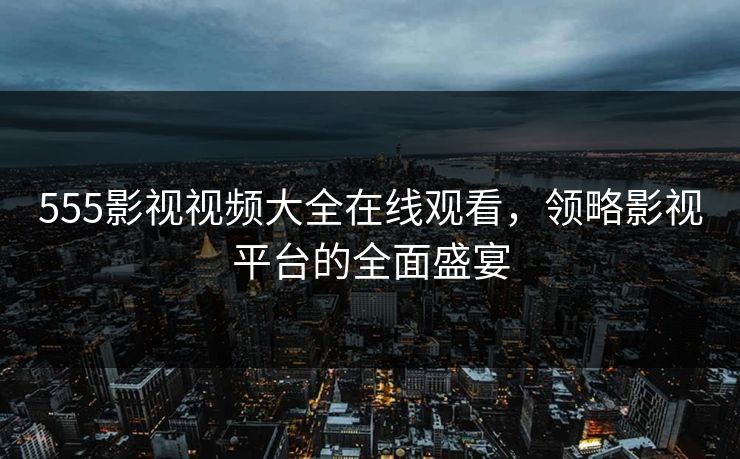 555影视视频大全在线观看，领略影视平台的全面盛宴
