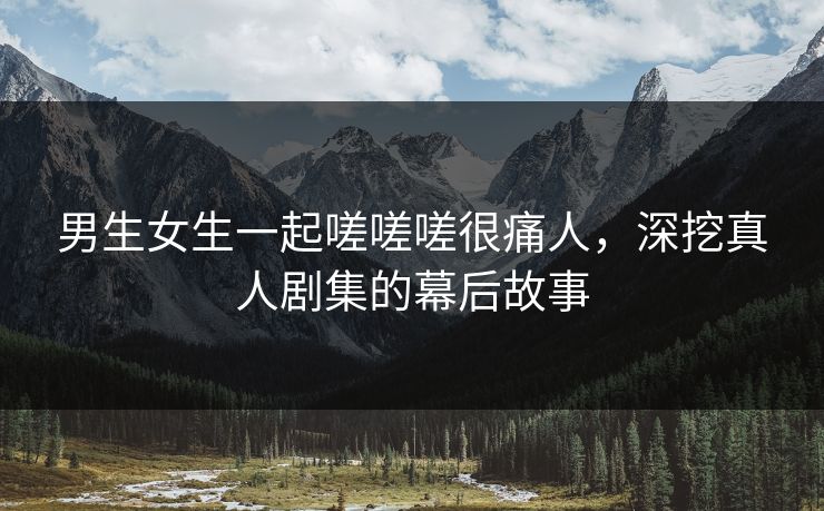 男生女生一起嗟嗟嗟很痛人，深挖真人剧集的幕后故事