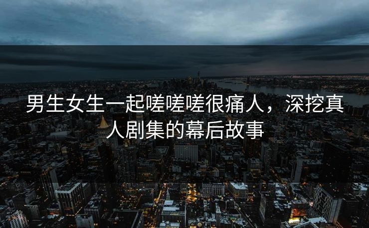 男生女生一起嗟嗟嗟很痛人，深挖真人剧集的幕后故事