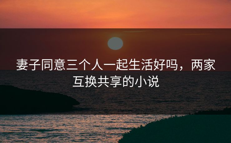 妻子同意三个人一起生活好吗,两家互换共享的小说 妻子同意三个人一起生活好吗,两家互换共享的小说