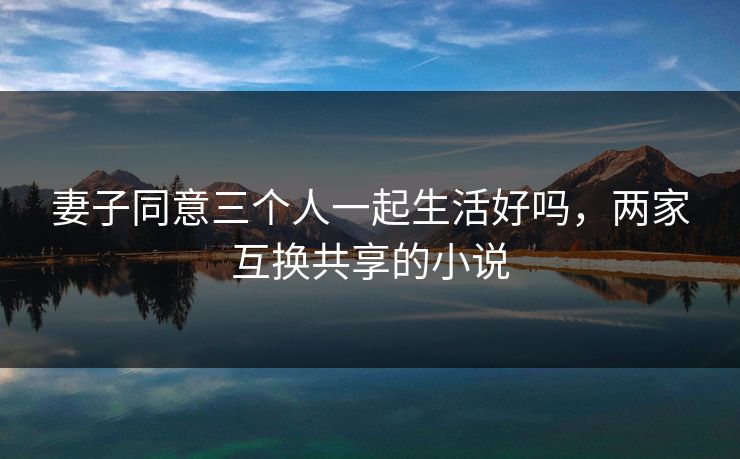 妻子同意三个人一起生活好吗,两家互换共享的小说 妻子同意三个人一起生活好吗,两家互换共享的小说