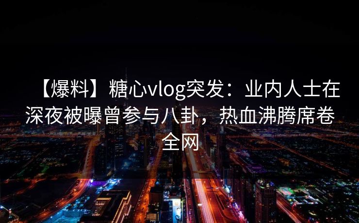 【爆料】糖心vlog突发：业内人士在深夜被曝曾参与八卦，热血沸腾席卷全网