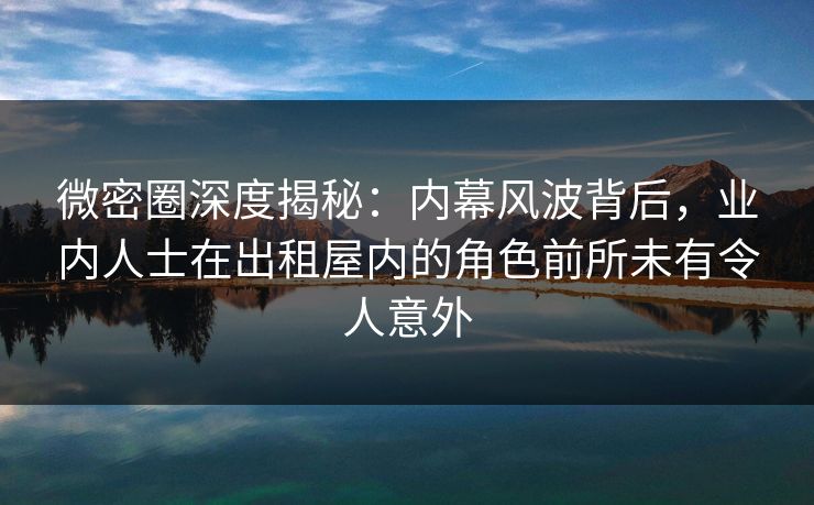 微密圈深度揭秘:内幕风波背后,业内人士在出租屋内的角色前所未有令人意外 微密圈深度揭秘:内幕风波背后,业内人士在出租屋内的角色前所未有令人意外