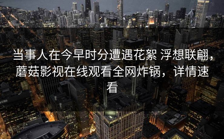 当事人在今早时分遭遇花絮 浮想联翩，蘑菇影视在线观看全网炸锅，详情速看