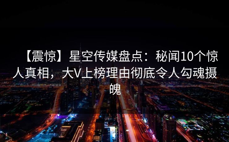 【震惊】星空传媒盘点：秘闻10个惊人真相，大V上榜理由彻底令人勾魂摄魄