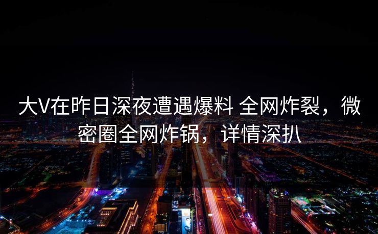 大V在昨日深夜遭遇爆料 全网炸裂，微密圈全网炸锅，详情深扒