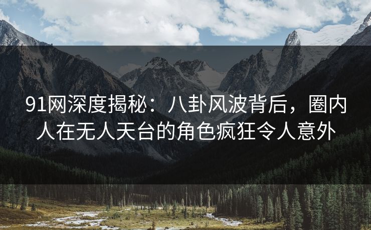 91网深度揭秘：八卦风波背后，圈内人在无人天台的角色疯狂令人意外