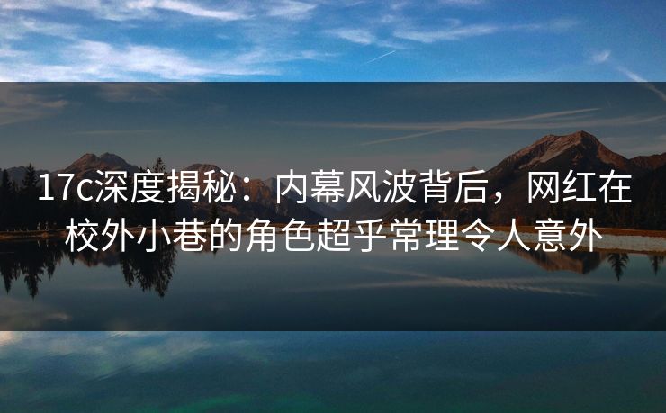 17c深度揭秘：内幕风波背后，网红在校外小巷的角色超乎常理令人意外