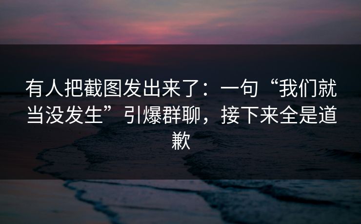 有人把截图发出来了：一句“我们就当没发生”引爆群聊，接下来全是道歉