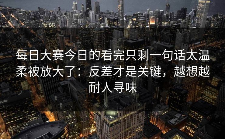 每日大赛今日的看完只剩一句话太温柔被放大了:反差才是关键,越想越耐人寻味 每日大赛今日的看完只剩一句话太温柔被放大了:反差才是关键,越想越耐人寻味