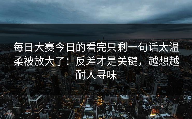 每日大赛今日的看完只剩一句话太温柔被放大了:反差才是关键,越想越耐人寻味 每日大赛今日的看完只剩一句话太温柔被放大了:反差才是关键,越想越耐人寻味