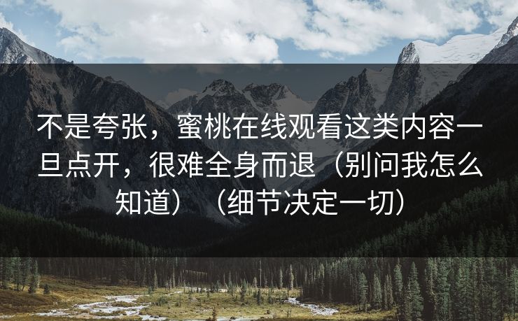 不是夸张，蜜桃在线观看这类内容一旦点开，很难全身而退（别问我怎么知道）（细节决定一切）