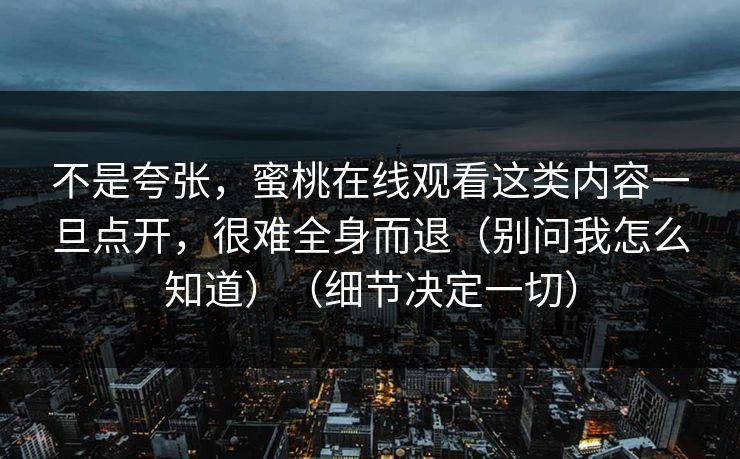 不是夸张，蜜桃在线观看这类内容一旦点开，很难全身而退（别问我怎么知道）（细节决定一切）