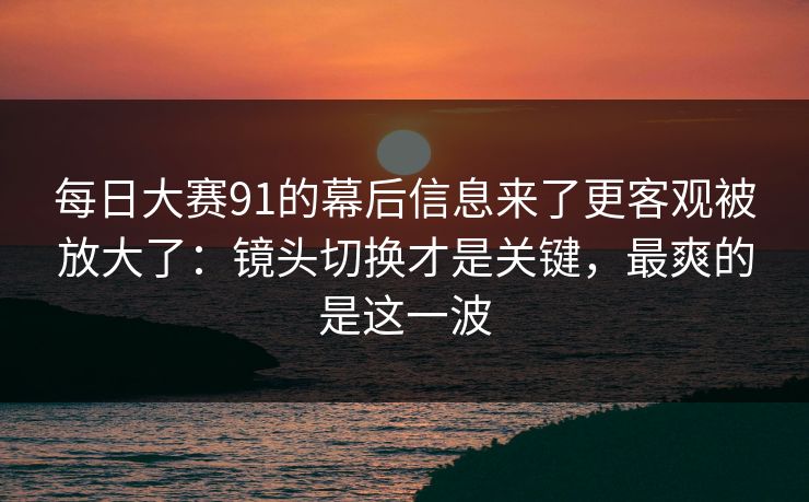 每日大赛91的幕后信息来了更客观被放大了：镜头切换才是关键，最爽的是这一波