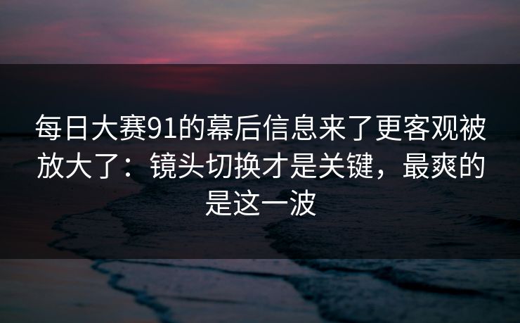 每日大赛91的幕后信息来了更客观被放大了：镜头切换才是关键，最爽的是这一波