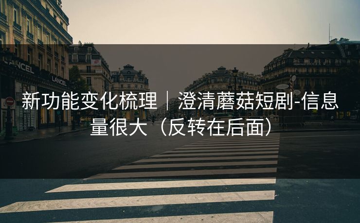 新功能变化梳理｜澄清蘑菇短剧-信息量很大（反转在后面）