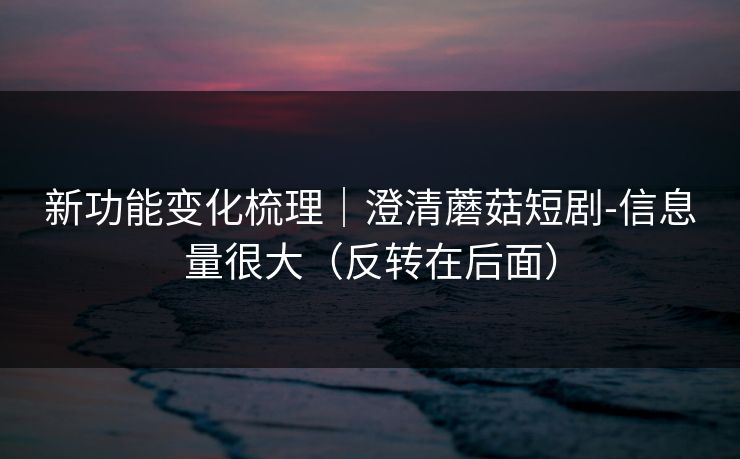 新功能变化梳理｜澄清蘑菇短剧-信息量很大（反转在后面）