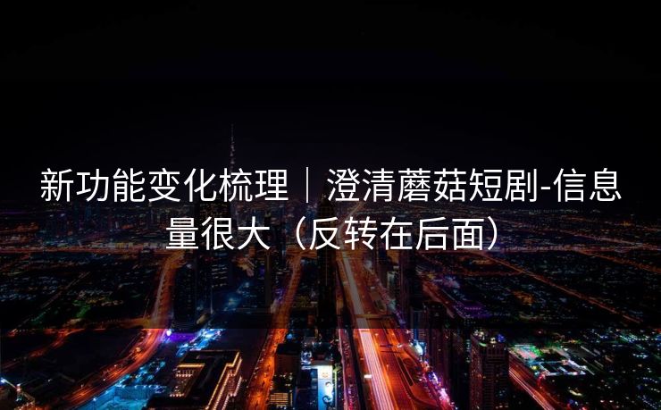 新功能变化梳理｜澄清蘑菇短剧-信息量很大（反转在后面）