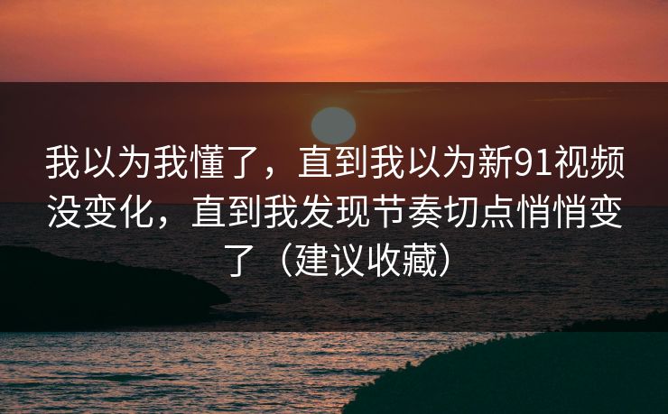 我以为我懂了,直到我以为新91视频没变化,直到我发现节奏切点悄悄变了(建议收藏) 我以为我懂了,直到我以为新91视频没变化,直到我发现节奏切点悄悄变了(建议收藏)