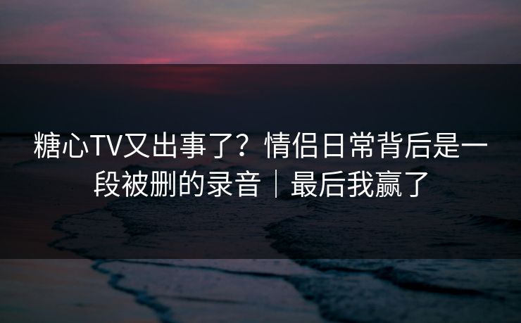 糖心TV又出事了？情侣日常背后是一段被删的录音｜最后我赢了