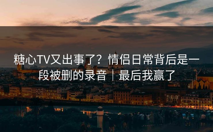 糖心TV又出事了？情侣日常背后是一段被删的录音｜最后我赢了