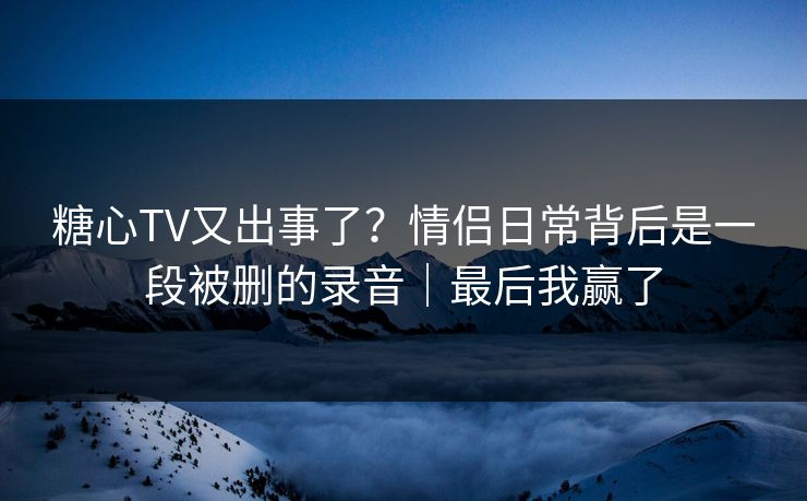 糖心TV又出事了？情侣日常背后是一段被删的录音｜最后我赢了