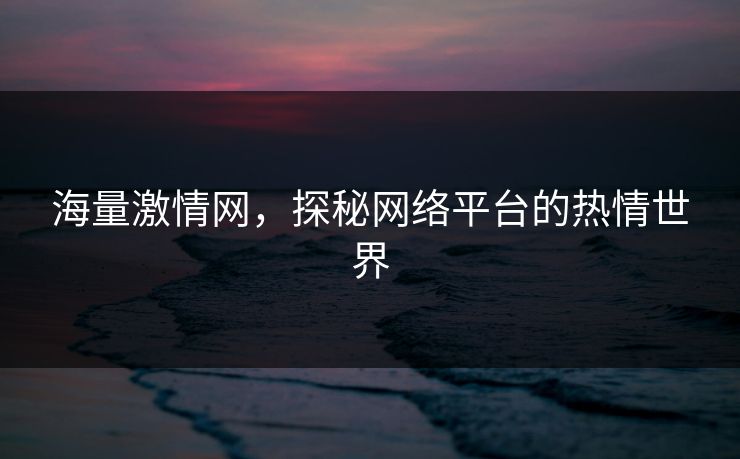 海量激情网，探秘网络平台的热情世界