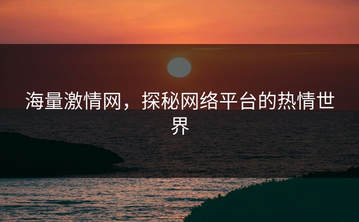 海量激情网，探秘网络平台的热情世界