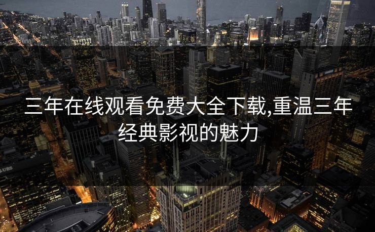 三年在线观看免费大全下载,重温三年经典影视的魅力
