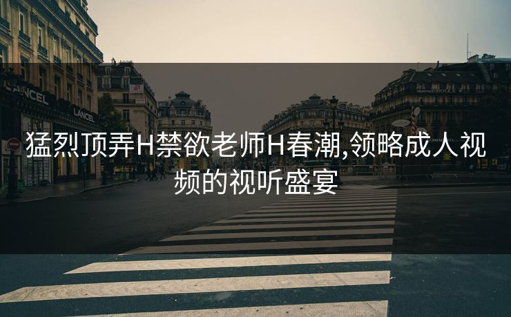 猛烈顶弄H禁欲老师H春潮,领略成人视频的视听盛宴 猛烈顶弄H禁欲老师H春潮,领略成人视频的视听盛宴