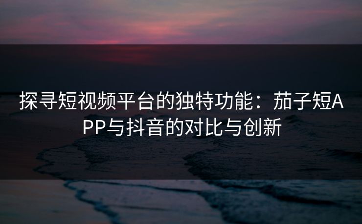 探寻短视频平台的独特功能:茄子短APP与抖音的对比与创新 探寻短视频平台的独特功能:茄子短APP与抖音的对比与创新