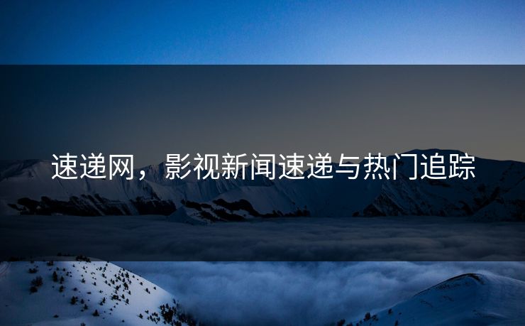 速递网,影视新闻速递与热门追踪 速递网,影视新闻速递与热门追踪