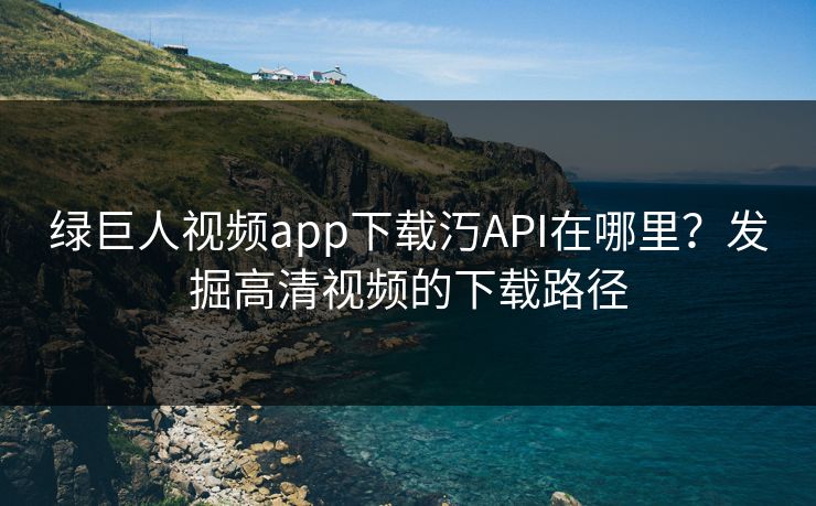 绿巨人视频app下载汅API在哪里？发掘高清视频的下载路径