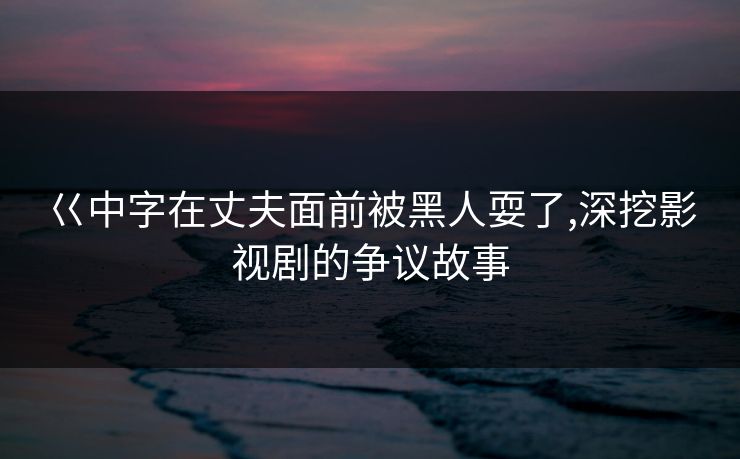 巜中字在丈夫面前被黑人耍了,深挖影视剧的争议故事