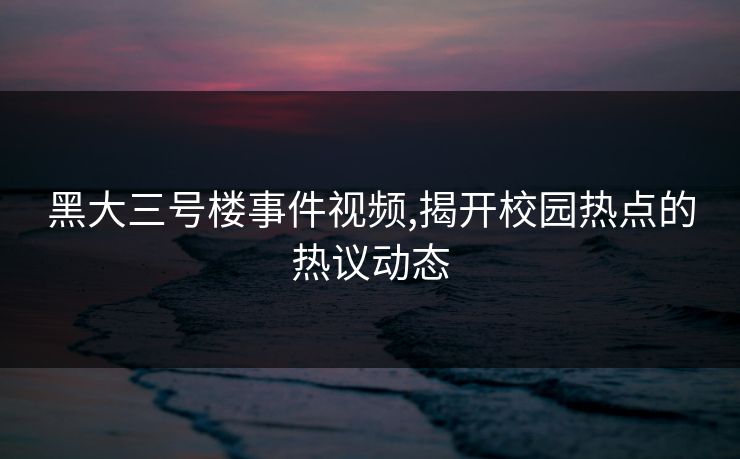 黑大三号楼事件视频,揭开校园热点的热议动态 黑大三号楼事件视频,揭开校园热点的热议动态