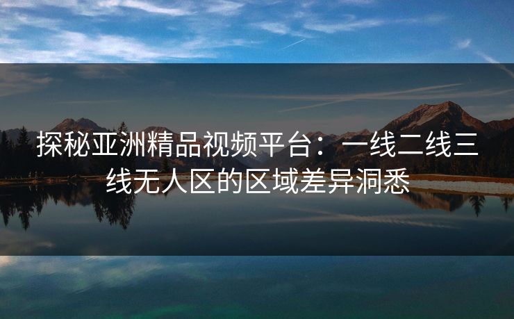 探秘亚洲精品视频平台：一线二线三线无人区的区域差异洞悉