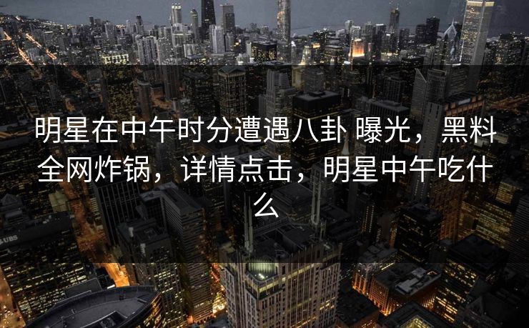 明星在中午时分遭遇八卦 曝光，黑料全网炸锅，详情点击，明星中午吃什么