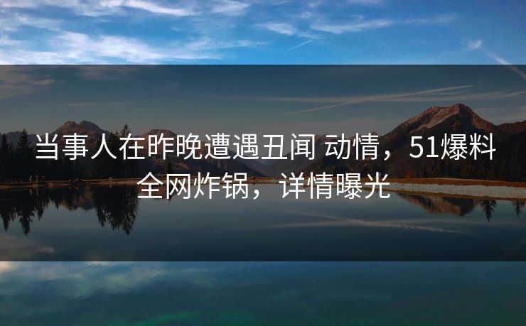 当事人在昨晚遭遇丑闻 动情，51爆料全网炸锅，详情曝光