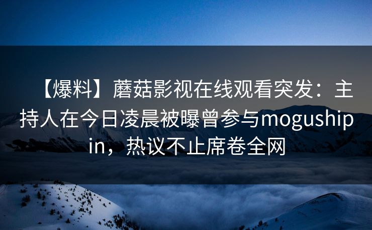 【爆料】蘑菇影视在线观看突发:主持人在今日凌晨被曝曾参与mogushipin,热议不止席卷全网 【爆料】蘑菇影视在线观看突发:主持人在今日凌晨被曝曾参与mogushipin,热议不止席卷全网