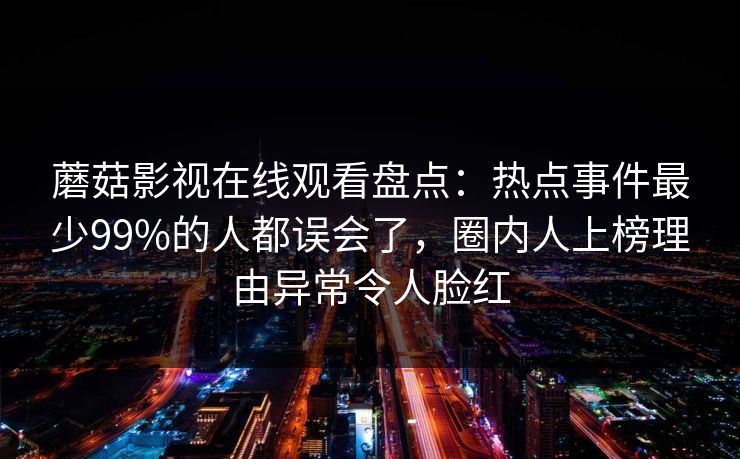 蘑菇影视在线观看盘点:热点事件最少99%的人都误会了,圈内人上榜理由异常令人脸红 蘑菇影视在线观看盘点:热点事件最少99%的人都误会了,圈内人上榜理由异常令人脸红