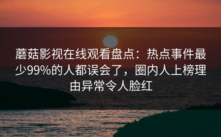 蘑菇影视在线观看盘点:热点事件最少99%的人都误会了,圈内人上榜理由异常令人脸红 蘑菇影视在线观看盘点:热点事件最少99%的人都误会了,圈内人上榜理由异常令人脸红