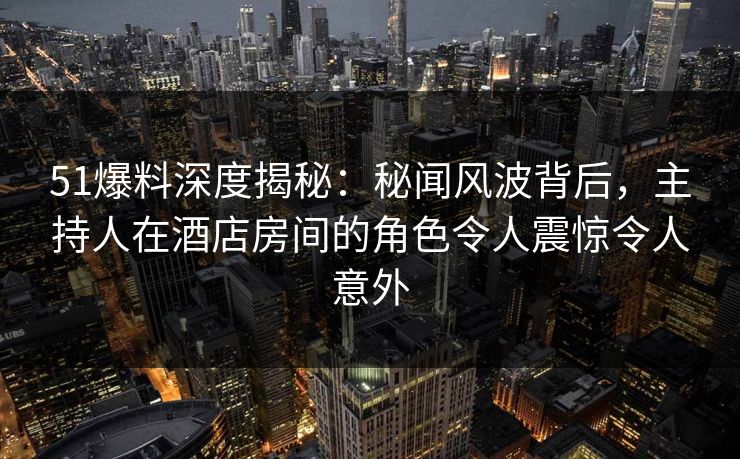 51爆料深度揭秘：秘闻风波背后，主持人在酒店房间的角色令人震惊令人意外