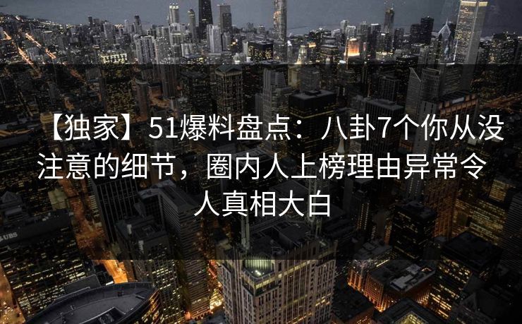 【独家】51爆料盘点:八卦7个你从没注意的细节,圈内人上榜理由异常令人真相大白 【独家】51爆料盘点:八卦7个你从没注意的细节,圈内人上榜理由异常令人真相大白