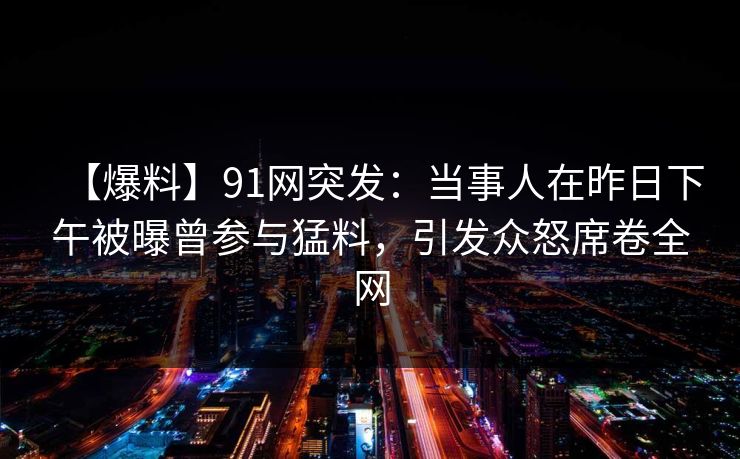 【爆料】91网突发：当事人在昨日下午被曝曾参与猛料，引发众怒席卷全网
