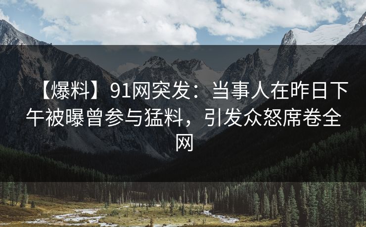 【爆料】91网突发：当事人在昨日下午被曝曾参与猛料，引发众怒席卷全网