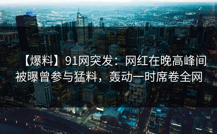 【爆料】91网突发:网红在晚高峰间被曝曾参与猛料,轰动一时席卷全网 【爆料】91网突发:网红在晚高峰间被曝曾参与猛料,轰动一时席卷全网